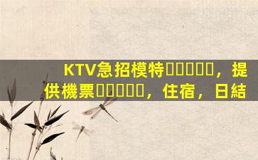 KTV急招模特，提供機票，住宿，日結